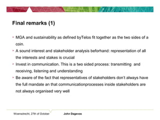 Final remarks (1)
 MGA and sustainability as defined byTelos fit together as the two sides of a
coin.
 A sound interest and stakeholder analysis beforhand: representation of all
the interests and stakes is crucial
 Invest in communication. This is a two sided process: transmitting and
receiving, listening and understanding
 Be aware of the fact that representatives of stakeholders don’t always have
the full mandate an that communicationprocesses inside stakeholders are
not always organised very well
Woensdrecht, 27th of October John Dagevos
 