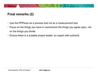 Final remarks (2)
 Use the PPPscan as a process tool not as a measurement tool
 Focus on the things you have in common/on the things you agree upon, not
on the things you divide
 Ensure there is a suitable project leader: an expert with authority
Woensdrecht, 27th of October John Dagevos
 