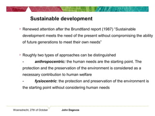Woensdrecht, 27th of October John Dagevos
Sustainable development
 Renewed attention after the Brundtland report (1987) “Sustainable
development meets the need of the present without compromising the ability
of future generations to meet their own needs”
 Roughly two types of approaches can be distinguished
- anthropocentric: the human needs are the starting point. The
protection and the preservation of the environment is considered as a
necessary contribution to human welfare
- fysiocentric: the protection and preservation of the environment is
the starting point without considering human needs
 