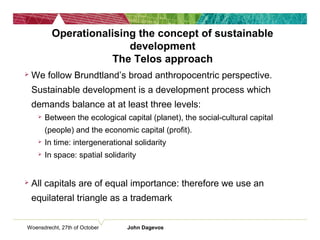 Woensdrecht, 27th of October John Dagevos
Operationalising the concept of sustainable
development
The Telos approach
 We follow Brundtland’s broad anthropocentric perspective.
Sustainable development is a development process which
demands balance at at least three levels:
 Between the ecological capital (planet), the social-cultural capital
(people) and the economic capital (profit).
 In time: intergenerational solidarity
 In space: spatial solidarity
 All capitals are of equal importance: therefore we use an
equilateral triangle as a trademark
 