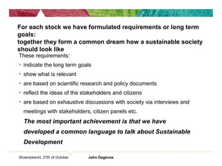 Woensdrecht, 27th of October John Dagevos
For each stock we have formulated requirements or long term
goals:
together they form a common dream how a sustainable society
should look like
These requirements:
 indicate the long term goals
 show what is relevant
 are based on scientific research and policy documents
 reflect the ideas of the stakeholders and citizens
 are based on exhaustive discussions with society via interviews and
meetings with stakeholders, citizen panels etc.
The most important achievement is that we have
developed a common language to talk about Sustainable
Development
 