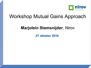 Workshop Mutual Gains Approach
Marjolein Stamsnijder, Nirov
27 oktober 2010
 