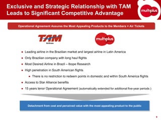 Exclusive and Strategic Relationship with TAM
Leads to Significant Competitive Advantage

    Operational Agreement Assures the Most Appealing Products to the Members = Air Tickets
    Operational Agreement Assures the Most Appealing Products to the Members = Air Tickets




                        Airlines



      ● Leading airline in the Brazilian market and largest airline in Latin America
      ● Only Brazilian company with long haul flights
      ● Most Desired Airline in Brazil – Ibope Research
      ● High penetration in South American flights
           ● There is no restriction to redeem points in domestic and within South America flights
      ● Access to Star Alliance benefits
      ● 15 years tenor Operational Agreement (automatically extended for additional five-year periods )




          Detachment from cost and perceived value with the most appealing product to the public
          Detachment from cost and perceived value with the most appealing product to the public


                                                                                                          9
 