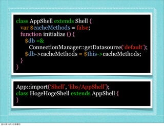 class AppShell extends Shell {
                  var $cacheMethods = false;
                  function initialize () {
                    $db =&
                      ConnectionManager::getDatasource(‘default’);
                    $db->cacheMethods = $this->cacheMethods;
                  }
                }


                App::import(‘Shell’, ‘libs/AppShell’);
                class HogeHogeShell extends AppShell {
                }



2010   10   1
 