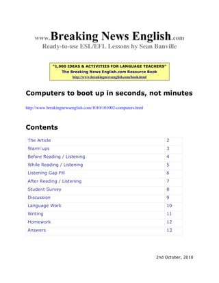 www.    Breaking News English               .com
      Ready-to-use ESL/EFL Lessons by Sean Banville

               “1,000 IDEAS & ACTIVITIES FOR LANGUAGE TEACHERS”
                  The Breaking News English.com Resource Book
                       http://www.breakingnewsenglish.com/book.html



Computers to boot up in seconds, not minutes

http://www.breakingnewsenglish.com/1010/101002-computers.html



Contents
 The Article                                                          2
 Warm-ups                                                             3
 Before Reading / Listening                                           4
 While Reading / Listening                                            5
 Listening Gap Fill                                                   6
 After Reading / Listening                                            7
 Student Survey                                                       8
 Discussion                                                           9
 Language Work                                                        10
 Writing                                                              11
 Homework                                                             12
 Answers                                                              13




                                                                  2nd October, 2010
 