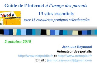 Guide de l’Internet  à l’usage des parents   13 sites essentiels avec 13 ressources pratiques sélectionnées 2 octobre 2010 Jean-Luc Raymond Animateur des portails http://www.netpublic.fr   et  http://www.netmploi.fr Email :  [email_address] 
