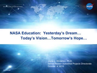 NASA Education:  Yesterday’s Dream…	 Today’s Vision…Tomorrow’s Hope… National Aeronautics and Space Administration Joyce L. Winterton, Ph.D. Senior Advisor Suborbital Projects Directorate October  4, 2010 www.nasa.gov  