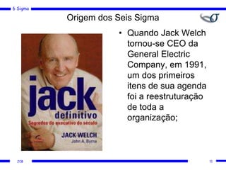 6 Sigma
JCB
Origem dos Seis Sigma
• Quando Jack Welch
tornou-se CEO da
General Electric
Company, em 1991,
um dos primeiros
itens de sua agenda
foi a reestruturação
de toda a
organização;
11
 