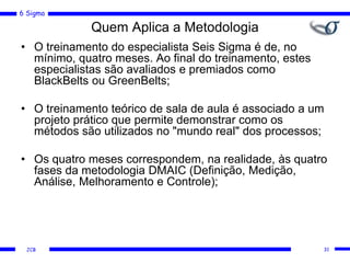 6 Sigma
JCB
Quem Aplica a Metodologia
• O treinamento do especialista Seis Sigma é de, no
mínimo, quatro meses. Ao final do treinamento, estes
especialistas são avaliados e premiados como
BlackBelts ou GreenBelts;
• O treinamento teórico de sala de aula é associado a um
projeto prático que permite demonstrar como os
métodos são utilizados no "mundo real" dos processos;
• Os quatro meses correspondem, na realidade, às quatro
fases da metodologia DMAIC (Definição, Medição,
Análise, Melhoramento e Controle);
31
 