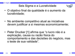 6 Sigma
JCB
Seis Sigma e a Lucratividade
• O objetivo final da qualidade é o aumento da
lucratividade;
• No ambiente competitivo atual as iniciativas
devem justificar a si mesmas economicamente;
• Peter Drucker [1] afirma que “o lucro não é a
explicação, causa ou razão física do
comportamento e das decisões do negócio, mas
o teste de sua validade”.
35
 