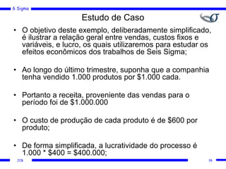 6 Sigma
JCB
Estudo de Caso
• O objetivo deste exemplo, deliberadamente simplificado,
é ilustrar a relação geral entre vendas, custos fixos e
variáveis, e lucro, os quais utilizaremos para estudar os
efeitos econômicos dos trabalhos de Seis Sigma;
• Ao longo do último trimestre, suponha que a companhia
tenha vendido 1.000 produtos por $1.000 cada.
• Portanto a receita, proveniente das vendas para o
período foi de $1.000.000
• O custo de produção de cada produto é de $600 por
produto;
• De forma simplificada, a lucratividade do processo é
1.000 * $400 = $400.000;
36
 