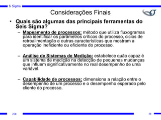 6 Sigma
JCB
Considerações Finais
• Quais são algumas das principais ferramentas do
Seis Sigma?
– Mapeamento de processos: método que utiliza fluxogramas
para identificar os parâmetros críticos do processo, cicios de
retroalimentação e outras características que mostram a
operação ineficiente ou eficiente do processo.
– Análise de Sistemas de Medição: estabelece quão capaz é
um sistema de medição na detecção de pequenas mudanças
que influem significativamente no real desempenho de uma
variável.
– Capabilidade de processos: dimensiona a relação entre o
desempenho de um processo e o desempenho esperado pelo
cliente do processo.
38
 