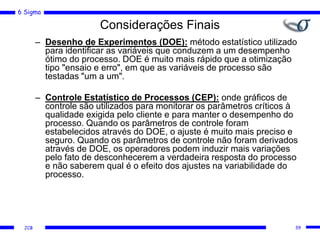 6 Sigma
JCB
Considerações Finais
– Desenho de Experimentos (DOE): método estatístico utilizado
para identificar as variáveis que conduzem a um desempenho
ótimo do processo. DOE é muito mais rápido que a otimização
tipo "ensaio e erro", em que as variáveis de processo são
testadas "um a um".
– Controle Estatístico de Processos (CEP): onde gráficos de
controle são utilizados para monitorar os parâmetros críticos à
qualidade exigida pelo cliente e para manter o desempenho do
processo. Quando os parâmetros de controle foram
estabelecidos através do DOE, o ajuste é muito mais preciso e
seguro. Quando os parâmetros de controle não foram derivados
através de DOE, os operadores podem induzir mais variações
pelo fato de desconhecerem a verdadeira resposta do processo
e não saberem qual é o efeito dos ajustes na variabilidade do
processo.
39
 