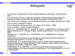 6 Sigma
JCB
Bibliografia
• P.F. Drucker, Management: Task, Responsibilities and Practices, Harper & Row,
1974.
• R.D. Snee & R.W. Hoerl, Leading Six Sigma: A Step-by-Step Guide Based on
Experience With GE and Other Six Sigma Companies, Prentice Hall, 2003.
• J.M. Juran e A.B. Godfrey, Juran's Quality Handbook, 5a. edição, McGraw-Hill, 1999.
• Snee e Hoerl, Leading Six Sigma.
• Edwin Mansfield, Microeconomics, 8a. edição, W.W Norton, 1994.
• Juran e Godfrey, Juran's Quality Handbook.
• BAYLE, P., FARRINGTON, M., SHARP B, HILD C., SANDERS D. Illustration Of Six
Sigma Assistance On A Design Project. Quality Engineering, V.13 N.3, p.341-348,
2001.
• BEHARA, R. S., AUSTIN, S. F., FONTENOT, G. F., GRESHAM A. Customer
satisfaction
• measurement and analysis using Six Sigma. International Journal of Quality &
Reliability Management, V.12 N.3, p.9-18, 1995.
• BLAKESLEE, J. A. Achieving Quantum Leaps in Quality and Competitiveness:
Implementing the Six Sigma Solution in Your Company. ASQ´s 53th Annual Quality
Congress Proceeding, p.486-496, 1999.
• CORONADO, R. B., ANTONY, J. Critical success factors for the successful
implementation of six sigma projects in organisations. The TQM Magazine, V.14 N.2 ,
p. 92-99, 2002.
40
 
