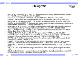6 Sigma
JCB
Bibliografia
• DALE, B. G., WILLIAMS, R. T., WIELE, T. Marginalisation of quality: is there a case to answer?.
The TQM Magazine, V.12 N.4, p.266-274, 2000.
• ECKES, G. The Six Sigma Revolution. Ed. New York: John Wiley and Sons, 2000.
• ERWIN, J. It’s not difficult to change company culture. Supervision, V.61 N.11, p.6-11, 2000.
• HALLIDAY, S. , So what is exactly . . . six sigma?. Works Management, V.54 N.1, p.15, 2001.
• HARRY, M., SCHROEDER, R. Six sigma: the breakthrough management strategy revolutionizing
the world’s top corporations. Currency Publishers, 2000.
• HENDERSON, K., EVANS, J. Successful implementation of six sigma: benchmarking General
Electric Company. Benchmarking and International Journal, V.7 N.4, p.260-281, 2000.
• HILD, C., SANDERS, D., COOPER, T. Six Sigma on Continuous Processes: How and Why It
Differs. Qual. Eng., V.13 N.1, p.1-9, 2000.
• INGLE, S., ROE, W. Six Sigma. Black Belt Implementation, V.13 N.4, p.273-280, 2001.
• LINDERMAN, K., SCROEDER, R. G., SRILATA, Z., CHOO, A. S. Six Sigma: a goaltheoretic
perspective. Journal of Operations Management, V.1 N.11, p. 330-341, 2002.
• MARASH, S. A. Six Sigma: Business Results Through Innovation. ASQ´s 54th Annual Quality
Congress Proceeding, p.627-630, 2000.
• PANDE, P.S., NEUMAN, R., CAVANAGH, R.R. The Six Sigma Way: How GE, Motorola and
Other Top Companies are Honing their Performance. Ed. New York: McGraw-Hill, 2000.
• SANDERS, D., HILD, C. R. Common Myths About Six Sigma. Qual. Eng., V.13 N.2, p.269-276,
2000.
• YIN, R. K. Case study research: design and methods. 2 Ed. Newbury Park: Sage Publications,
1994.
• R.D. Snee & R.W. Hoerl, Leading Six Sigma: A Step-by-Step Guide Based on Experience With
GE and Other Six Sigma Companies, Prentice Hall, 2003.
41
 