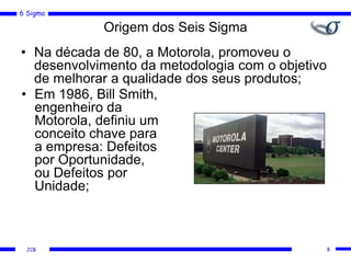6 Sigma
JCB 8
Origem dos Seis Sigma
• Na década de 80, a Motorola, promoveu o
desenvolvimento da metodologia com o objetivo
de melhorar a qualidade dos seus produtos;
• Em 1986, Bill Smith,
engenheiro da
Motorola, definiu um
conceito chave para
a empresa: Defeitos
por Oportunidade,
ou Defeitos por
Unidade;
 