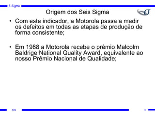 6 Sigma
JCB
Origem dos Seis Sigma
• Com este indicador, a Motorola passa a medir
os defeitos em todas as etapas de produção de
forma consistente;
• Em 1988 a Motorola recebe o prêmio Malcolm
Baldrige National Quality Award, equivalente ao
nosso Prêmio Nacional de Qualidade;
9
 