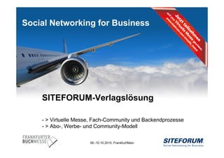 Social Networking for Business




           SITEFORUM-Verlagslösung

           - > Virtuelle Messe, Fach-Community und Backendprozesse
           - > Abo-, Werbe- und Community-Modell

                             06.-10.10.2010, Frankfurt/Main
Page   1
 