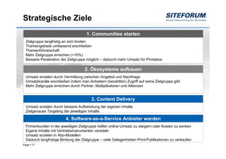 Strategische Ziele
                                    1. Communities starten
 Zielgruppe langfristig an sich binden
 Themengebiete umfassend erschließen
 Themenführerschaft
 Mehr Zielgruppe erreichen (>10%)
 Bessere Penetration der Zielgruppe möglich – dadurch mehr Umsatz für Printabos

                                   2. Ökosysteme aufbauen
 Umsatz erzielen durch Vermittlung zwischen Angebot und Nachfrage
 Umsatzkanäle erschließen indem man Anbietern (bezahlten) Zugriff auf seine Zielgruppe gibt
 Mehr Zielgruppe erreichen durch Partner, Multiplikatoren und Allianzen


                                       3. Content Delivery
 Umsatz erzielen durch bessere Aufbereitung der eigenen Inhalte
 Zielgenaues Targeting der jeweiligen Inhalte

                        4. Software-as-a-Service Anbieter werden
 Firmenkunden in der jeweiligen Zielgruppe helfen online Umsatz zu steigern oder Kosten zu senken
 Eigene Inhalte mit Vertriebsinstrumenten veredeln
 Umsatz erzielen in Abo-Modellen
 Dadurch langfristige Bindung der Zielgruppe – viele Gelegenheiten Print-Publikationen zu verkaufen
Page   17
 