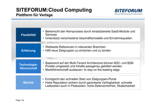 SITEFORUM:Cloud Computing
Plattform für Verlage



                      Beherrscht den Kernprozess durch einsatzbereite SaaS-Module und
       Flexibilität   Services
                      Unterstützt verschiedene Geschäftsmodelle und Einnahmequellen

                      Weltweite Referenzen in relevanten Branchen
       Erfahrung      Hilft neue Zielgruppen zu erreichen und zu binden



                      Basierend auf der Multi-Tenant Architecture können B2C- und B2B-
   Technologie-
                      Portale umgesetzt und Inhalte passgenau geliefert werden
   führerschaft
                      Marktführerschaft ausbauen: to stay on the leading edge


                      Ermöglicht den schnellen Start von Zielgruppen-Portal
        Betrieb       Hohe Reputation sichern durch garantierte Verfügbarkeit, schnelle
                      Ladezeiten auch in Peakzeiten, hohe Datensicherheit, Skalierbarkeit



Page   22
 