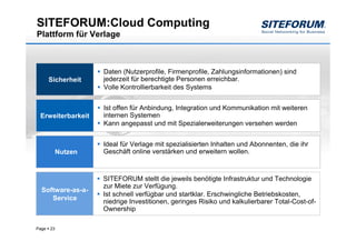 SITEFORUM:Cloud Computing
Plattform für Verlage



                     Daten (Nutzerprofile, Firmenprofile, Zahlungsinformationen) sind
       Sicherheit    jederzeit für berechtigte Personen erreichbar.
                     Volle Kontrollierbarkeit des Systems


                     Ist offen für Anbindung, Integration und Kommunikation mit weiteren
 Erweiterbarkeit     internen Systemen
                     Kann angepasst und mit Spezialerweiterungen versehen werden


                     Ideal für Verlage mit spezialisierten Inhalten und Abonnenten, die ihr
            Nutzen   Geschäft online verstärken und erweitern wollen.



                     SITEFORUM stellt die jeweils benötigte Infrastruktur und Technologie
                     zur Miete zur Verfügung.
  Software-as-a-
                     Ist schnell verfügbar und startklar. Erschwingliche Betriebskosten,
     Service
                     niedrige Investitionen, geringes Risiko und kalkulierbarer Total-Cost-of-
                     Ownership

Page   23
 
