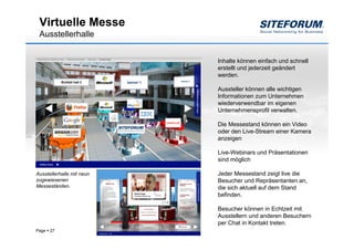 Virtuelle Messe
 Ausstellerhalle


                           Inhalte können einfach und schnell
                           erstellt und jederzeit geändert
                           werden.

                           Aussteller können alle wichtigen
                           Informationen zum Unternehmen
                           wiederverwendbar im eigenen
                           Unternehmensprofil verwalten.

                           Die Messestand können ein Video
                           oder den Live-Stream einer Kamera
                           anzeigen

                           Live-Webinars und Präsentationen
                           sind möglich

Ausstellerhalle mit neun   Jeder Messestand zeigt live die
zugewiesenen               Besucher und Repräsentanten an,
Messeständen.              die sich aktuell auf dem Stand
                           befinden.

                           Besucher können in Echtzeit mit
                           Ausstellern und anderen Besuchern
                           per Chat in Kontakt treten.
Page   27
 