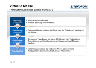 Virtuelle Messe
Frankfurter Buchmesse Special 9.995,00 €



        Beratung        Absprachen zum Projekt
        (1-2 Wochen)    Weitere Beratung nach Aufwand



       Umsetzung        Setup der Messe: umfasst das Einrichten der Stände und das Layout
        (2-3 Wochen)    der Messe


                        Bis zu zwei Tage Dauer mit bis zu 20 Ständen inkl. Vorbereitung,
       Pilotprojekt     Durchführung und Nachbereitung der Messe und zwei Monaten
       (6 -12 Monate)
                        Laufzeit


                        weitere Anpassungen zur Virtuellen Messe sowie weitere
   Regelbetrieb         Ausbaustufen: Community, CMS, Shop, iPhone/iPad




Page    29
 