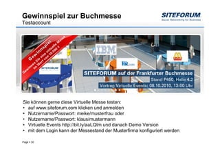 Gewinnspiel zur Buchmesse
Testaccount




Sie können gerne diese Virtuelle Messe testen:
• auf www.siteforum.com klicken und anmelden
• Nutzername/Passwort: meike/musterfrau oder
• Nutzername/Passwort: klaus/mustermann
• Virtuelle Events http://bit.ly/aaLQtm und danach Demo Version
• mit dem Login kann der Messestand der Musterfirma konfiguriert werden

Page   30
 