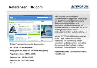 Referenzen: HR.com

                                                    "Wir sind von der bisherigen
                                                    Zusammenarbeit begeistert. Werkzeuge
                                                    wie Suchmaschinenoptimierung und
                                                    Besucheranalysen haben uns
                                                    ermöglicht, die Besucherzahlen auf
                                                    unserer Website in kurzer Zeit um 300%
                                                    zu steigern sowie den Inhalt
                                                    zielgruppenorientiert aufzubereiten […].

                                                    Mit der SITEFORUM-Plattform sind wir
                                                    in der Lage, unsere Vision einer
                                                    weltweiten HR-Community weiter
                                                    entwickeln und dabei sicher sein, stets
• Größte Personaler Community Nordamerikas
                                                    die passende Technologie zu einem
• zur Zeit ca. 220.000 Mitglieder                   attraktiven Preis verfügbar zu haben.“
• Kampagnen: zw. 5.000 und 130.000 E-Mails (2009)
                                                    Debbie McGrath, Gründerin und CEO
• Page Impressions: 7,4 Mio. (2009)                 von HR.com
• Besucher p.a. : 2,9 Mio. (2009)

• Besucher pro Tag: 8.000 (2009)
 Page   32
 