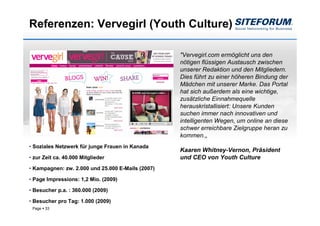 Referenzen: Vervegirl (Youth Culture)

                                                   "Vervegirl.com ermöglicht uns den
                                                   nötigen flüssigen Austausch zwischen
                                                   unserer Redaktion und den Mitgliedern.
                                                   Dies führt zu einer höheren Bindung der
                                                   Mädchen mit unserer Marke. Das Portal
                                                   hat sich außerdem als eine wichtige,
                                                   zusätzliche Einnahmequelle
                                                   herauskristallisiert: Unsere Kunden
                                                   suchen immer nach innovativen und
                                                   intelligenten Wegen, um online an diese
                                                   schwer erreichbare Zielgruppe heran zu
                                                   kommen.„
• Soziales Netzwerk für junge Frauen in Kanada
                                                   Kaaren Whitney-Vernon, Präsident
• zur Zeit ca. 40.000 Mitglieder                   und CEO von Youth Culture
• Kampagnen: zw. 2.000 und 25.000 E-Mails (2007)

• Page Impressions: 1,2 Mio. (2009)

• Besucher p.a. : 360.000 (2009)

• Besucher pro Tag: 1.000 (2009)
 Page   33
 