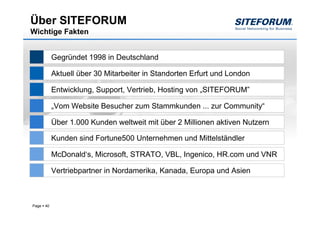 Über SITEFORUM
Wichtige Fakten


            Gegründet 1998 in Deutschland

            Aktuell über 30 Mitarbeiter in Standorten Erfurt und London

            Entwicklung, Support, Vertrieb, Hosting von „SITEFORUM”

            „Vom Website Besucher zum Stammkunden ... zur Community“

            Über 1.000 Kunden weltweit mit über 2 Millionen aktiven Nutzern

            Kunden sind Fortune500 Unternehmen und Mittelständler

            McDonald‘s, Microsoft, STRATO, VBL, Ingenico, HR.com und VNR

            Vertriebpartner in Nordamerika, Kanada, Europa und Asien



Page   40
 