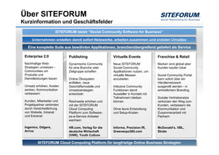 Über SITEFORUM
Kurzinformation und Geschäftsfelder
                      SITEFORUM bietet “Social Community Software for Business”
                      SITEFORUM bietet “Social Community Software for Business”
      Unternehmen erstellen damit sofort Netzwerke, arbeiten zusammen und erzielen Umsätze
      Unternehmen erstellen damit sofort Netzwerke, arbeiten zusammen und erzielen Umsätze
   Eine komplette Suite aus bewährten Applikationen, branchenübergreifend geliefert als Service
   Eine komplette Suite aus bewährten Applikationen, branchenübergreifend geliefert als Service

 Enterprise 2.0
 Enterprise 2.0              Publishing
                             Publishing                Virtuelle Events
                                                       Virtuelle Events             Franchise & Retail
                                                                                    Franchise & Retail
 Nachhaltige Web-
 Nachhaltige Web-            Dynamische Community
                              Dynamische Community     Neue SITEFORUM
                                                        Neue SITEFORUM              Marken sind global aber
                                                                                    Marken sind global aber
 Strategien umsetzen --
 Strategien umsetzen         für eine Branche oder
                              für eine Branche oder    Social Community
                                                        Social Community            Kunden kaufen lokal
                                                                                    Kunden kaufen lokal
 Communities um
 Communities um              Zielgruppe schaffen
                              Zielgruppe schaffen      Applikationen nutzen, um
                                                        Applikationen nutzen, um
 Produkte und
 Produkte und                                          virtuelle Messen
                                                        virtuelle Messen            Social Community Portal
                                                                                    Social Community Portal
 Dienstleistungen bauen
 Dienstleistungen bauen      Online Ökosystem
                             Online Ökosystem          anzubieten
                                                        anzubieten                  kann sofort über ein
                                                                                    kann sofort über ein
                             entfalten, neue
                             entfalten, neue                                        Händlernetzwerk
                                                                                    Händlernetzwerk
 Umsatz erhöhen, Kosten
  Umsatz erhöhen, Kosten     Geschäftsmodelle und
                             Geschäftsmodelle und      Inklusive Community
                                                        Inklusive Community         ausgerollt werden --in
                                                                                    ausgerollt werden in
 senken, Kommunikation
  senken, Kommunikation      Umsatzstrategien
                             Umsatzstrategien          Funktionen damit
                                                        Funktionen damit            einheitlichem Branding
                                                                                    einheitlichem Branding
 verbessern
  verbessern                 entwickeln
                             entwickeln                Aussteller in Kontakt mit
                                                        Aussteller in Kontakt mit
                                                       Teilnehmern bleiben
                                                        Teilnehmern bleiben         Soziale Vertriebsnetze
                                                                                     Soziale Vertriebsnetze
 Kunden, Mitarbeiter und
  Kunden, Mitarbeiter und    Reichweite erhöhen und
                             Reichweite erhöhen und    können
                                                        können                      verkürzen den Weg zum
                                                                                     verkürzen den Weg zum
 Projektpartner verbinden
  Projektpartner verbinden   mit der SITEFORUM
                             mit der SITEFORUM                                      Kunden, verbessern die
                                                                                     Kunden, verbessern die
 durch Vereinheitlichung
  durch Vereinheitlichung    Cloud Computing
                             Cloud Computing           Ohne teure Entwicklung
                                                       Ohne teure Entwicklung       Kommunikation und
                                                                                     Kommunikation und
 von Website, Intranet
  von Website, Intranet      Plattform zum Software-
                             Plattform zum Software-   und Setup-Kosten
                                                       und Setup-Kosten             Zusammenarbeit mit
                                                                                     Zusammenarbeit mit
 und Extranet
  und Extranet               as-a-Service Anbieter
                             as-a-Service Anbieter                                  Partnern
                                                                                     Partnern
                             wachsen
                             wachsen

 Ingenico, Odgers,
  Ingenico, Odgers,          HR.com, Verlag für die
                              HR.com, Verlag für die   Informa, Precision IR,
                                                        Informa, Precision IR,      McDonald’s, VBL,
                                                                                    McDonald’s, VBL,
 Arriva
  Arriva                     deutsche Wirtschaft
                              deutsche Wirtschaft      Greenexpo365.com
                                                        Greenexpo365.com            Strato
                                                                                    Strato
                             (VNR), Youth Culture
                              (VNR), Youth Culture

          SITEFORUM Cloud Computing Platform für langfristige Online Business Strategien
          SITEFORUM Cloud Computing Platform für langfristige Online Business Strategien
 