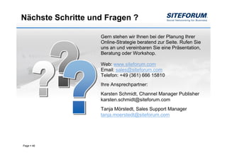 Nächste Schritte und Fragen ?

                   Gern stehen wir Ihnen bei der Planung Ihrer
                   Online-Strategie beratend zur Seite. Rufen Sie
                   uns an und vereinbaren Sie eine Präsentation,
                   Beratung oder Workshop.

                   Web: www.siteforum.com
                   Email: sales@siteforum.com
                   Telefon: +49 (361) 666 15810
                   Ihre Ansprechpartner:
                   Karsten Schmidt, Channel Manager Publisher
                   karsten.schmidt@siteforum.com
                   Tanja Mörstedt, Sales Support Manager
                   tanja.moerstedt@siteforum.com




Page   46
 