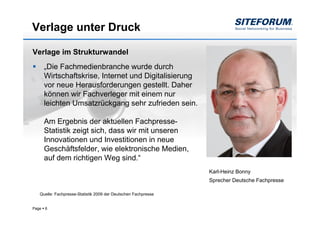 Verlage unter Druck

Verlage im Strukturwandel
       „Die Fachmedienbranche wurde durch
       Wirtschaftskrise, Internet und Digitalisierung
       vor neue Herausforderungen gestellt. Daher
       können wir Fachverleger mit einem nur
       leichten Umsatzrückgang sehr zufrieden sein.

       Am Ergebnis der aktuellen Fachpresse-
       Statistik zeigt sich, dass wir mit unseren
       Innovationen und Investitionen in neue
       Geschäftsfelder, wie elektronische Medien,
       auf dem richtigen Weg sind.“
                                                                Karl-Heinz Bonny
                                                                Sprecher Deutsche Fachpresse

   Quelle: Fachpresse-Statistik 2009 der Deutschen Fachpresse


Page   6
 