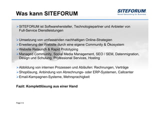 Was kann SITEFORUM

  SITEFORUM ist Softwarehersteller, Technologiepartner und Anbieter von
  Full-Service Dienstleistungen

  Umsetzung von umfassenden nachhaltigen Online-Strategien
  Erweiterung der Website durch eine eigene Community & Ökosystem
  Website Relaunch & Rapid Prototyping
  Managed Community, Social Media Management, SEO / SEM, Datenmigration,
  Design und Schulung, Professional Services, Hosting

  Abbildung von internen Prozessen und Abläufen: Rechnungen, Verträge
  Shoplösung, Anbindung von Abrechnungs- oder ERP-Systemen, Callcenter
  Email-Kampagnen-Systeme, Mehrsprachigkeit

Fazit: Komplettlösung aus einer Hand



Page   9
 