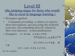 Level III (the jumping stages for those who would like to excel in language learning ) Strategies applied: Constantly providing  a chance to express short descriptions, not just using the textbook exercises, but something directly related to their own interests.  (contextualization) Examples:  スーさんは　どんな人ですか せが たかくて、しんせつ です。 ダンスがとくいです が 、   ぼくは　 スケートボード がとくいです。 See the examples 