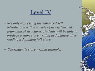 Level IV Not only expressing the enhanced self introduction with a variety of newly learned grammatical structures, students will be able to produce a short story writing in Japanese after reading a Japanese folk story. See student’s story writing examples. 