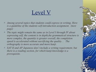 Level V Among several topics that students could express in writing. Here is a guideline of the students self-introduction assignment.  (next page) The topic might remain the same as in Level I through IV about expressing self, the content is in depth,the grammatical structure is more complex, the quantity is greater overall, the completion speed is accelerated without sacrificing the quality. .  The orthography is more accurate and more kanji.  SAT II and AP Japanese don’t include a writing requirement, but there is a reading section, for which kanji knowledge is a prerequisite.  