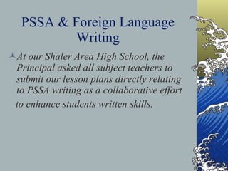 PSSA & Foreign Language Writing At our Shaler Area High School, the Principal asked all subject teachers to submit our lesson plans directly relating to PSSA writing as a collaborative effort to enhance students written skills. 