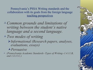 Pennsylvania’s PSSA Writing standards and the collaboration with its goals from the foreign language  teaching perspectives Common grounds and limitations of writing between the student’s native language and a second language. Two modes of writing  Informational (Research papers, analyses, evaluations, essays)  Persuasive (Pennsylvania Academic Standards -Types of Writing--1.4.11.B, and 1.4.11.C.) 