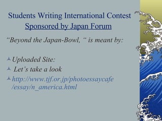 Students Writing International Contest  Sponsored by Japan Forum   “ Beyond the Japan-Bowl, “ is meant by: Uploaded Site: Let’s take a look http://www. tjf .or. jp / photoessaycafe /essay/n_america.html  