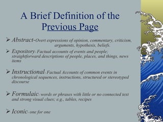 A Brief Definition of the P revious Page Abstract- Overt expressions of opinion, commentary, criticism,  arguments, hypothesis, beliefs. Expository -  Factual accounts of events and people; straightforward descriptions of people, places, and things, news items  Instructional -  Factual Accounts of common events in chronological sequences, instructions, structured or stereotyped discourse Formulaic -  words or phrases with little or no connected text and strong visual clues; e.g., tables, recipes Iconic -  one for one 