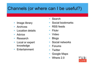 Channels (or where can I be useful?)

                            Search
    Image library          Social bookmarks
    Archives               RSS feeds
    Location details       Flickr
    Advice                 Video
    Research               Blogs
    Local or expert        Social networks
     knowledge              Forums
    Entertainment          Twitter
                            Google Maps
                            Where 2.0
 