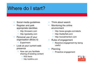 Where do I start?

    Social media guidelines             Think about search
    Register and park                   Monitoring the online
     appropriate identities               environment
        http://knowem.com                   http://www.google.com/alerts
        http://godaddy.com                  http://twitterfall.com/
    Personal use (if your                   http://socialmention.com
     organisation allows it)             Rules of engagement
        Experiment                          Reactive engagement by being
    Look at your current web                 useful
     presence                            Planning
        How can you facilitate              Proactive engagement
         sharing of existing content
            RSS feeds
            http://addthis.com
 