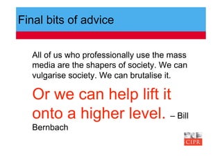Final bits of advice

  All of us who professionally use the mass
  media are the shapers of society. We can
  vulgarise society. We can brutalise it.

  Or we can help lift it
  onto a higher level. – Bill
  Bernbach
 