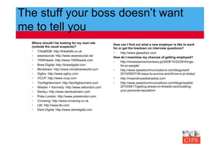 The stuff your boss doesn’t want
me to tell you
  Where should I be looking for my next role      How can I find out what a new employer is like to work
  (outside the usual suspects)?                   for or get the lowdown on interview questions?
    TribalDDB: http://tribalddb.co.uk                http://www.glassdoor.com
    wearesocial: http://www.wearesocial.net      How do I maximise my chances of getting employed?
    1000Heads: http://www.1000heads.com              http://renaissancechambara.jp/2009/10/22/29-things-
    Brew Digital: http://brewdigital.com              for-pr-people/
    Mindshare: http://www.mindshareworld.com         http://www.speedcommunications.com/blogs/earl/
    Ogilvy: http://www.ogilvy.com                     2010/09/07/30-ways-to-survive-and-thrive-in-pr-today/
    VCCP: http://www.vccp.com                        http://meandmywebshadow.com
    Techlightenment: http://techlighenment.com       http://www.speedcommunications.com/blogs/wadds/
    Wieden + Kennedy: http://www.wklondon.com         2010/09/17/getting-ahead-on-linkedin-and-building-
    Dentsu: http://www.dentsulondon.com               your-personal-reputation/
    Poke London: http://www.pokelondon.com
    iCrossing: http://www.icrossing.co.uk
    LBI: http://www.lbi.com
    Dare Digital: http://www.daredigital.com
 