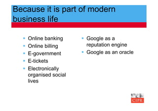 Because it is part of modern
business life

      Online banking       Google as a
      Online billing        reputation engine
      E-government         Google as an oracle
      E-tickets
      Electronically
       organised social
       lives
 