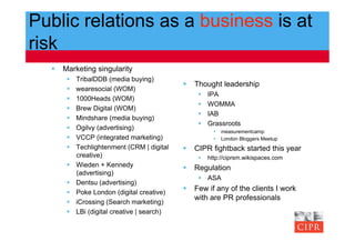 Public relations as a business is at
risk
    Marketing singularity
          TribalDDB (media buying)
                                               Thought leadership
          wearesocial (WOM)
                                                     IPA
          1000Heads (WOM)
                                                     WOMMA
          Brew Digital (WOM)
                                                     IAB
          Mindshare (media buying)
                                                     Grassroots
          Ogilvy (advertising)
                                                          measurementcamp
          VCCP (integrated marketing)                    London Bloggers Meetup
          Techlightenment (CRM | digital      CIPR fightback started this year
           creative)                                 http://ciprsm.wikispaces.com
          Wieden + Kennedy                    Regulation
           (advertising)
                                                   ASA
          Dentsu (advertising)
          Poke London (digital creative)
                                               Few if any of the clients I work
                                                with are PR professionals
          iCrossing (Search marketing)
          LBi (digital creative | search)
 