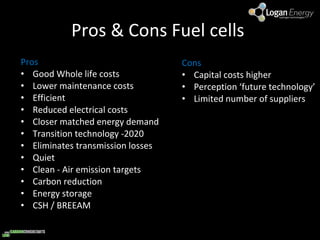 Pros & Cons Fuel cells  Pros Good Whole life costs Lower maintenance costs  Efficient Reduced electrical costs  Closer matched energy demand Transition technology -2020  Eliminates transmission losses Quiet  Clean - Air emission targets Carbon reduction  Energy storage  CSH / BREEAM  Cons  Capital costs higher  Perception ‘future technology’ Limited number of suppliers 