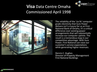 Visa  Data Centre Omaha Commissioned April 1998 The reliability of the ‘six 9s’ computer grade electricity that Sure Power delivers isn’t a luxury for us at First National Bank of Omaha, it’s a critical difference over existing power arrangements that will substantially increase our computer uptime. The result is a tremendous leap in our competitive advantage. With Sure Power, First National can raise our customer’s service expectations while generating higher revenues. Dennis C. Hughes Director of Property Management First National Buildings 